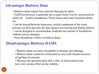 Buttress dams require less concrete than gravity dams.
Uplift/ice pressure is generally not a major factor Can be constructed on
relatively weaker foundations. Power house and water treatment plants,
etc.
can be housed between buttresses vertical component of the water
pressure on deck prevents the dam against overturning and sliding failures.
can be designed to accommodate moderate movements of foundations
without serious damages.
Heat dissipation is better in buttress dams.
Advantages Buttress Dam
Disadvantages Buttress DAMS
Buttress dams are more susceptible to damage and sabotage.
Buttress dams cannot be constructed in very cold climates because
of spelling of concrete.
Because the upstream deck slab is thin, its deterioration may
have very serious effect on the stability.
46
 