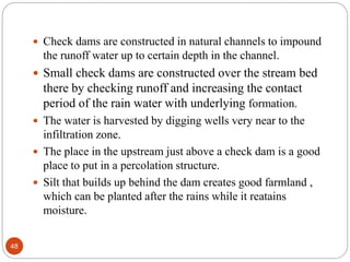  Check dams are constructed in natural channels to impound
the runoff water up to certain depth in the channel.
 Small check dams are constructed over the stream bed
there by checking runoff and increasing the contact
period of the rain water with underlying formation.
 The water is harvested by digging wells very near to the
infiltration zone.
 The place in the upstream just above a check dam is a good
place to put in a percolation structure.
 Silt that builds up behind the dam creates good farmland ,
which can be planted after the rains while it reatains
moisture.
48
 
