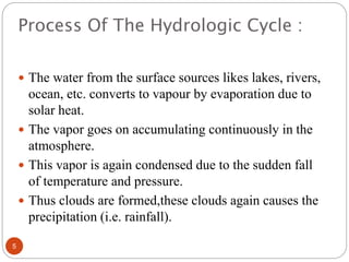 Process Of The Hydrologic Cycle :
 The water from the surface sources likes lakes, rivers,
ocean, etc. converts to vapour by evaporation due to
solar heat.
 The vapor goes on accumulating continuously in the
atmosphere.
 This vapor is again condensed due to the sudden fall
of temperature and pressure.
 Thus clouds are formed,these clouds again causes the
precipitation (i.e. rainfall).
5
 