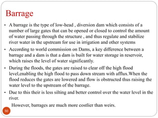 Barrage
• A barrage is the type of low-head , diversion dam which consists of a
number of large gates that can be opened or closed to control the amount
of water passing through the structure , and thus regulate and stabilize
river water in the upstream for use in irrigation and other systems
• According to world commission on Dams, a key difference between a
barrage and a dam is that a dam is built for water storage in reservoir,
which raises the level of water significantly.
• During the floods, the gates are raised to clear off the high flood
level,enabling the high flood to pass down stream with afflux.When the
flood reduces the gates are lowered and flow is obstructed thus raising the
water level to the upstream of the barrage.
• Due to this their is less silting and better control over the water level in the
river.
However, barrages are much more costlier than weirs.
50
 