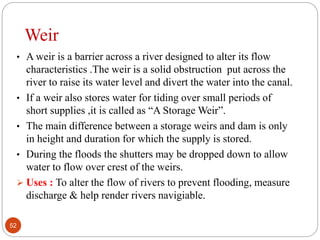 Weir
• A weir is a barrier across a river designed to alter its flow
characteristics .The weir is a solid obstruction put across the
river to raise its water level and divert the water into the canal.
• If a weir also stores water for tiding over small periods of
short supplies ,it is called as “A Storage Weir”.
• The main difference between a storage weirs and dam is only
in height and duration for which the supply is stored.
• During the floods the shutters may be dropped down to allow
water to flow over crest of the weirs.
 Uses : To alter the flow of rivers to prevent flooding, measure
discharge & help render rivers navigiable.
52
 