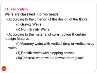 Classification :
Weirs are classified into two heads,
- According to the criterion of the design of the floors;
(i) Gravity Weirs
(ii) Non Gravity Weirs
- According to the material of construction & certain
design features ;
(i) Masonry weirs with vertical drop or vertical drop
– weirs.
(ii) Rockfill weirs with slopping aprons.
(iii)Concrete weirs with a downstream glacis.
53
 