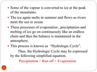  Some of the vapour is converted to ice at the peak
of the mountains.
 The ice again melts in summer and flows as rivers
meet the sea or ocean.
 These processes of evaporation , precipitation and
melting of ice go on continuously like an endless
chain and thus the balance is maintained in the
atmosphere.
 This process is known as “Hydrologic Cycle”.
Thus, the Hydrologic Cycle may be expressed
by the following simplified equation.
Precipitation = Run off + Evaporation
6
 