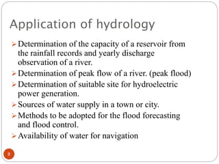 Application of hydrology
Determination of the capacity of a reservoir from
the rainfall records and yearly discharge
observation of a river.
Determination of peak flow of a river. (peak flood)
Determination of suitable site for hydroelectric
power generation.
Sources of water supply in a town or city.
Methods to be adopted for the flood forecasting
and flood control.
Availability of water for navigation
8
 