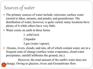 Sources of water
 The primary sources of water include: rainwater, surface water
(stored in lakes, streams, and ponds), and groundwater. The
distribution of water, however, is quite varied; many locations have
plenty of it while others have very little.
 Water exists on earth in three forms
1. solid (ice)
2.liquidor
3.gas (water vapour).
 Oceans, rivers, clouds, and rain, all of which contain water, are in a
frequent state of change (surface water evaporates, cloud water
precipitates, rainfall infiltrates the ground, etc.).
However, the total amount of the earth's water does not
change. Owing to glaciers, rivers and Groundwater flow.9
 