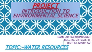 PROJECT
INTRODUCTION TO
ENVIRONMENTAL SCIENCE
NAME-ADITYA KUMAR SINGH
ROLL NO.-2K19/A1/31
SLOT-S2 GROUP-G2
TOPIC:-WATER RESOURCES
 