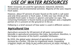 USE OF WATER RESOURCES
Water resources are used for agricultural, industrial, domestic,
recreational, and environmental activities. Majority of the uses require
fresh water.
However, about 97 percent of water found on the earth is salt water
and only three percent is fresh water. A little over two-thirds of the
available fresh water is frozen in glaciers and polar ice caps. The
remaining freshwater is found mainly as groundwater and a negligible
portion of it is present on the ground or in the air.
Following is a brief account of how water is used in different sectors:-
Agricultural Use
Agriculture accounts for 69 percent of all water consumption
basically in agricultural economies like India. Agriculture, therefore, is
the largest consumer of the Earth’s available freshwater.
By 2050, the global water demand of agriculture is estimated to
increase by a further 19% due to irrigational needs. Expanding
irrigation needs are likely to put undue pressure on water storage. It
 