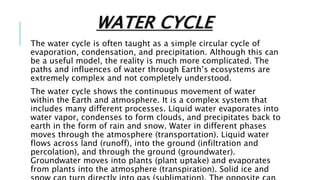 WATER CYCLE
The water cycle is often taught as a simple circular cycle of
evaporation, condensation, and precipitation. Although this can
be a useful model, the reality is much more complicated. The
paths and influences of water through Earth’s ecosystems are
extremely complex and not completely understood.
The water cycle shows the continuous movement of water
within the Earth and atmosphere. It is a complex system that
includes many different processes. Liquid water evaporates into
water vapor, condenses to form clouds, and precipitates back to
earth in the form of rain and snow. Water in different phases
moves through the atmosphere (transportation). Liquid water
flows across land (runoff), into the ground (infiltration and
percolation), and through the ground (groundwater).
Groundwater moves into plants (plant uptake) and evaporates
from plants into the atmosphere (transpiration). Solid ice and
 