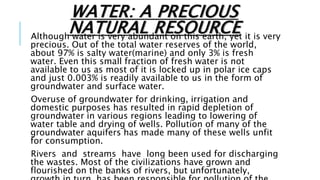 WATER: A PRECIOUS
NATURAL RESOURCE
Although water is very abundant on this earth, yet it is very
precious. Out of the total water reserves of the world,
about 97% is salty water(marine) and only 3% is fresh
water. Even this small fraction of fresh water is not
available to us as most of it is locked up in polar ice caps
and just 0.003% is readily available to us in the form of
groundwater and surface water.
Overuse of groundwater for drinking, irrigation and
domestic purposes has resulted in rapid depletion of
groundwater in various regions leading to lowering of
water table and drying of wells. Pollution of many of the
groundwater aquifers has made many of these wells unfit
for consumption.
Rivers and streams have long been used for discharging
the wastes. Most of the civilizations have grown and
flourished on the banks of rivers, but unfortunately,
 