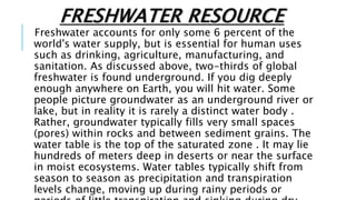 FRESHWATER RESOURCE
Freshwater accounts for only some 6 percent of the
world's water supply, but is essential for human uses
such as drinking, agriculture, manufacturing, and
sanitation. As discussed above, two-thirds of global
freshwater is found underground. If you dig deeply
enough anywhere on Earth, you will hit water. Some
people picture groundwater as an underground river or
lake, but in reality it is rarely a distinct water body .
Rather, groundwater typically fills very small spaces
(pores) within rocks and between sediment grains. The
water table is the top of the saturated zone . It may lie
hundreds of meters deep in deserts or near the surface
in moist ecosystems. Water tables typically shift from
season to season as precipitation and transpiration
levels change, moving up during rainy periods or
 