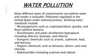 WATER POLLUTION
Many different types of contaminants can pollute water
and render it unusable. Pollutants regulated in the
United States under national primary drinking water
standards include:
• Microorganisms such as cryptosporidium, giardia, and
fecal coliform bacteria
• Disinfectants and water disinfection byproducts
including chlorine, bromate, and chlorite
• Inorganic chemicals such as arsenic, cadmium, lead,
and mercury
• Organic chemicals such as benzene, dioxin, and vinyl
chloride
• Radionuclides including uranium and radium
 