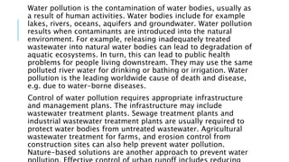 Water pollution is the contamination of water bodies, usually as
a result of human activities. Water bodies include for example
lakes, rivers, oceans, aquifers and groundwater. Water pollution
results when contaminants are introduced into the natural
environment. For example, releasing inadequately treated
wastewater into natural water bodies can lead to degradation of
aquatic ecosystems. In turn, this can lead to public health
problems for people living downstream. They may use the same
polluted river water for drinking or bathing or irrigation. Water
pollution is the leading worldwide cause of death and disease,
e.g. due to water-borne diseases.
Control of water pollution requires appropriate infrastructure
and management plans. The infrastructure may include
wastewater treatment plants. Sewage treatment plants and
industrial wastewater treatment plants are usually required to
protect water bodies from untreated wastewater. Agricultural
wastewater treatment for farms, and erosion control from
construction sites can also help prevent water pollution.
Nature-based solutions are another approach to prevent water
 