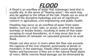 FLOOD
A flood is an overflow of water that submerges land that is
usually dry. In the sense of "flowing water", the word may
also be applied to the inflow of the tide. Floods are an area of
study of the discipline hydrology and are of significant
concern in agriculture, civil engineering and public health.
Flooding may occur as an overflow of water from water
bodies, such as a river, lake, or ocean, in which the water
overtops or breaks levees, resulting in some of that water
escaping its usual boundaries, or it may occur due to an
accumulation of rainwater on saturated ground in an areal
flood.
Floods can also occur in rivers when the flow rate exceeds
the capacity of the river channel, particularly at bends or
meanders in the waterway. Floods often cause damage to
homes and businesses if they are in the natural flood plains
of rivers. While riverine flood damage can be eliminated by
 