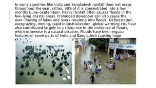 In some countries like India and Bangladesh rainfall does not occur
throughout the year, rather, 90% of it is concentrated into a few
months (June-September). Heavy rainfall often causes floods in the
low-lying coastal areas. Prolonged downpour can also cause the
over-flowing of lakes and rivers resulting into floods. Deforestation,
overgrazing, mining, rapid industrialization, global warming etc. have
also contributed largely to a sharp rise in the incidence of floods,
which otherwise is a natural disaster. Floods have been regular
features of some parts of India and Bangladesh causing huge
economic loss as well as loss of life.
 