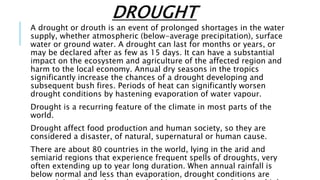DROUGHT
A drought or drouth is an event of prolonged shortages in the water
supply, whether atmospheric (below-average precipitation), surface
water or ground water. A drought can last for months or years, or
may be declared after as few as 15 days. It can have a substantial
impact on the ecosystem and agriculture of the affected region and
harm to the local economy. Annual dry seasons in the tropics
significantly increase the chances of a drought developing and
subsequent bush fires. Periods of heat can significantly worsen
drought conditions by hastening evaporation of water vapour.
Drought is a recurring feature of the climate in most parts of the
world.
Drought affect food production and human society, so they are
considered a disaster, of natural, supernatural or human cause.
There are about 80 countries in the world, lying in the arid and
semiarid regions that experience frequent spells of droughts, very
often extending up to year long duration. When annual rainfall is
below normal and less than evaporation, drought conditions are
 