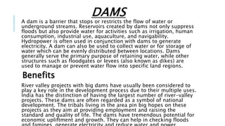 DAMS
A dam is a barrier that stops or restricts the flow of water or
underground streams. Reservoirs created by dams not only suppress
floods but also provide water for activities such as irrigation, human
consumption, industrial use, aquaculture, and navigability.
Hydropower is often used in conjunction with dams to generate
electricity. A dam can also be used to collect water or for storage of
water which can be evenly distributed between locations. Dams
generally serve the primary purpose of retaining water, while other
structures such as floodgates or levees (also known as dikes) are
used to manage or prevent water flow into specific land regions.
Benefits
River valley projects with big dams have usually been considered to
play a key role in the development process due to their multiple uses.
India has the distinction of having the largest number of river-valley
projects. These dams are often regarded as a symbol of national
development. The tribals living in the area pin big hopes on these
projects as they aim at providing employment and raising the
standard and quality of life. The dams have tremendous potential for
economic upliftment and growth. They can help in checking floods
 