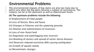 Environmental Problems
The environmental impacts of big-dams are also too many due to
which very often the big dams become a subject of controversy. The
impacts can be at the upstream as well as downstream levels.
(A) The upstream problems include the following:
(i) Displacement of tribal people
(ii) Loss of forests, flora and fauna
(iii) Changes in fisheries and the spawning grounds
(iv) Siltation and sedimentation of reservoirs
(v) Loss of non-forest land
(vi) Stagnation and waterlogging near reservoir
(vii) Breeding of vectors and spread of vector-borne diseases
(viii) Reservoir induced seismicity (RIS) causing earthquakes
(ix) Growth of aquatic weeds.
(x) Microclimatic changes.
 