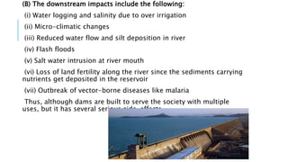 (B) The downstream impacts include the following:
(i) Water logging and salinity due to over irrigation
(ii) Micro-climatic changes
(iii) Reduced water flow and silt deposition in river
(iv) Flash floods
(v) Salt water intrusion at river mouth
(vi) Loss of land fertility along the river since the sediments carrying
nutrients get deposited in the reservoir
(vii) Outbreak of vector-borne diseases like malaria
Thus, although dams are built to serve the society with multiple
uses, but it has several serious side-effects.
 
