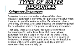 TYPES OF WATER
RESOURCES
Saltwater Resources
Saltwater is abundant in the surface of the planet.
However, saltwater is currently not particularly useful when
it comes to potable water supplies. Desalination plants,
while they do exist, are scarce because the energy required
for desalination makes the process extremely expensive.
That said, there are saltwater resources from which
humans benefit, aside from beautiful ocean views.
Saltwater fish are a staple in much of the world's diet .
Furthermore, tidal waters are being used as a source of
hydroelectric energy. So, while saltwater is not helpful in
dealing with scarce water supplies, it does provide
resources that humans rely on.
 
