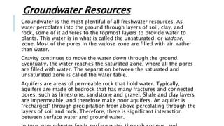 Groundwater Resources
Groundwater is the most plentiful of all freshwater resources. As
water percolates into the ground through layers of soil, clay, and
rock, some of it adheres to the topmost layers to provide water to
plants. This water is in what is called the unsaturated, or vadose,
zone. Most of the pores in the vadose zone are filled with air, rather
than water.
Gravity continues to move the water down through the ground.
Eventually, the water reaches the saturated zone, where all the pores
are filled with water. The separation between the saturated and
unsaturated zone is called the water table.
Aquifers are areas of permeable rock that hold water. Typically,
aquifers are made of bedrock that has many fractures and connected
pores, such as limestone, sandstone and gravel. Shale and clay layers
are impermeable, and therefore make poor aquifers. An aquifer is
"recharged" through precipitation from above percolating through the
layers of soil and rock. Therefore, there is significant interaction
between surface water and ground water.
 