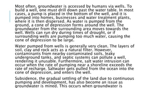 Most often, groundwater is accessed by humans via wells. To
build a well, one must drill down past the water table. In most
cases, a pump is placed in the bottom of the well, and it is
pumped into homes, businesses and water treatment plants,
where it is then dispersed. As water is pumped from the
ground, a cone of depression forms around the well. The
groundwater from the surrounding area moves towards the
well. Wells can run dry during times of drought, or if
surrounding wells are pumping too much water, causing the
cone of depression to be large.
Water pumped from wells is generally very clean. The layers of
soil, clay and rock acts as a natural filter. However,
contaminants from nearby contaminated soils, leaky
underground tanks, and septic systems can pollute a well,
rendering it unusable. Furthermore, salt water intrusion can
occur when the rate of pumping near a shoreline exceeds the
rate of recharge. Saltwater gets pulled from the ocean into the
cone of depression, and enters the well.
Subsidence, the gradual settling of the land due to continuous
pumping and development, has also become an issue as
groundwater is mined. This occurs when groundwater is
 