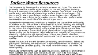Surface Water Resources
Surface water is the water that exists in streams and lakes. This water is
primarily used for potable water supply, recreation, irrigation, industry,
livestock, transportation and hydroelectric energy. Over 63 percent of the
public water supply is withdrawn from surface water. Irrigation gets 58
percent of its water supply from surface water. Industry gets almost 98
percent of its water from surface water systems. Therefore, surface water
conservation and quality is of the utmost importance.
Watershed organizations continuously measure the stream flow and quality
of surface water. Stream flow is monitored to warn of flooding and drought
conditions. Water quality is very important, as the majority of the water used
in the United States comes from surface water. It is the measure of how
suitable the water is from a biological, chemical and physical perspective.
Water quality can be impacted negatively by both natural and human causes:
electrical conductivity, pH, temperature, phosphorus levels, dissolved
oxygen levels, nitrogen levels and bacteria are tested as a measure of water
quality.
Water that runs off into the stream can naturally carry sediment, debris and
pathogens. Turbidity, the measure of suspended sediment in a stream, is
also a measure of water quality. The more turbid the water, the lower the
water quality.
Manmade contaminants such as gasoline, solvents, pesticides, and nitrogen
from livestock can wash over the land and can leach in to waterways,
 