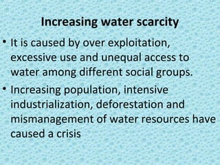 Increasing water scarcity
• It is caused by over exploitation,
excessive use and unequal access to
water among different social groups.
• Increasing population, intensive
industrialization, deforestation and
mismanagement of water resources have
caused a crisis
 