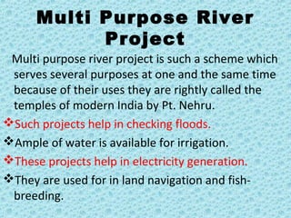 Multi Purpose River
Project
Multi purpose river project is such a scheme which
serves several purposes at one and the same time
because of their uses they are rightly called the
temples of modern India by Pt. Nehru.
Such projects help in checking floods.
Ample of water is available for irrigation.
These projects help in electricity generation.
They are used for in land navigation and fish-
breeding.
 