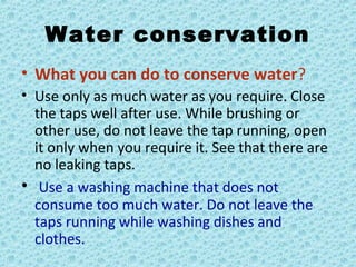 Water conservation
• What you can do to conserve water?
• Use only as much water as you require. Close
the taps well after use. While brushing or
other use, do not leave the tap running, open
it only when you require it. See that there are
no leaking taps.
• Use a washing machine that does not
consume too much water. Do not leave the
taps running while washing dishes and
clothes.
 