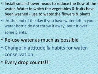 • Install small shower heads to reduce the flow of the
water. Water in which the vegetables & fruits have
been washed - use to water the flowers & plants.
• At the end of the day if you have water left in your
water bottle do not throw it away, pour it over
some plants.
• Re-use water as much as possible
• Change in attitude & habits for water
conservation
• Every drop counts!!!
 