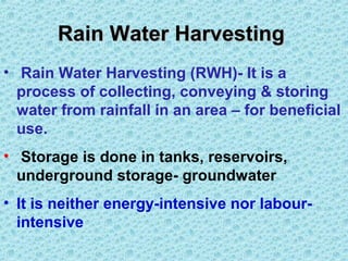 Rain Water HarvestingRain Water Harvesting
• Rain Water Harvesting (RWH)- It is a
process of collecting, conveying & storing
water from rainfall in an area – for beneficial
use.
• Storage is done in tanks, reservoirs,
underground storage- groundwater
• It is neither energy-intensive nor labour-
intensive
 