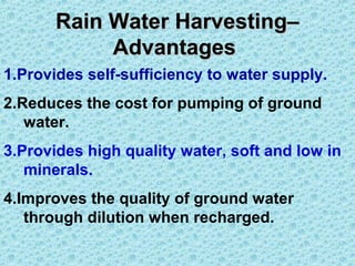 Rain Water Harvesting–Rain Water Harvesting–
AdvantagesAdvantages
1.Provides self-sufficiency to water supply.
2.Reduces the cost for pumping of ground
water.
3.Provides high quality water, soft and low in
minerals.
4.Improves the quality of ground water
through dilution when recharged.
 