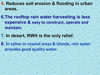 5. Reduces soil erosion & flooding in urban
areas.
6.The rooftop rain water harvesting is less
expensive & easy to construct, operate and
maintain.
7. In desert, RWH is the only relief.
8. In saline or coastal areas & Islands, rain water
provides good quality water.
 