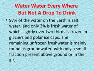 Water Water Every Where
But Not A Drop To Drink
• 97% of the water on the Earth is salt
water, and only 3% is fresh water of
which slightly over two thirds is frozen in
glaciers and polar ice caps. The
remaining unfrozen freshwater is mainly
found as groundwater, with only a small
fraction present above ground or in the
air.
 