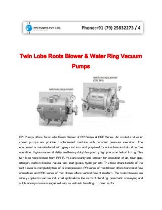 Twin Lobe Roots Blower & Water Ring Vacuum
Pumps
PPI Pumps offers Twin Lobe Roots Blower of PR Series & PRP Series. Air cooled and water
cooled pumps are positive displacement machine with constant pressure execution. The
equipment is manufactured with grey cast iron and prepared for noise free and vibration free
operation. It gives more reliability and heavy duty life cycle by high precision helical timing. This
twin lobe roots blower from PPI Pumps are sturdy and smooth for execution of air, town gas,
nitrogen, carbon dioxide, natural and inert gases, hydrogen etc. The best characteristic of the
root blower is completely free of oil compression. PR series of root blower offers horizontal flow
of medium and PRK series of root blower offers vertical flow of medium. The roots blowers are
widely applied in various industrial applications like cement blending, pneumatic conveying and
sulphitation process in sugar industry as well ash handling in power sector.
 