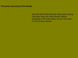 The poets only sang of the floods.  Here the poet finds fault with other poets saying That they sang only about floods. Before  Charging so the poet brings out the river when It is dry during summer. 