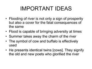 IMPORTANT IDEAS Flooding of river is not only a sign of prosperity but also a cover for the fatal consequences of the same  Flood is capable of bringing adversity at times  Summer takes away the charm of the river  The symbol of cow and buffalo is effectively used He presents identical twins [cows]. They signify the old and new poets who glorified the river 