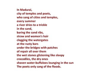 In Madurai, city of temples and poets, who sang of cities and temples, every summer a river dries to a trickle in the sand, baring the sand ribs, straw and women's hair clogging the watergates at the rusty bars under the bridges with patches of repair all over them the wet stones glistening like sleepy crocodiles, the dry ones shaven water-buffaloes lounging in the sun The poets only sang of the floods.  