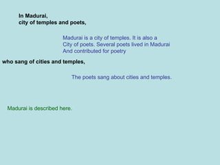 In Madurai, city of temples and poets, Madurai is a city of temples. It is also a City of poets. Several poets lived in Madurai And contributed for poetry who sang of cities and temples, The poets sang about cities and temples. Madurai is described here.  
