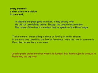 every summer a river dries to a trickle in the sand, In Madurai the poet goes to a river. It may be any river He did not use definite article. Though the poet did not mention The name of the river it is evident that he speaks of the River Vaigai Trickle means, water falling in drops or flowing in to thin stream. In the sand one could find the flow of few drops. Here the river in summer is Described when there is no water Usually poets praise the river when it is flooded. But, Ramanujan is unusual in Presenting the dry river 