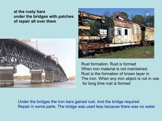 at the rusty bars under the bridges with patches of repair all over them Under the bridges the iron bars gained rust. And the bridge required Repair in some parts. The bridge was used less because there was no water Rust formation. Rust is formed  When iron material is not maintained.  Rust is the formation of brown layer in The iron. When any iron object is not in use for long time rust is formed 