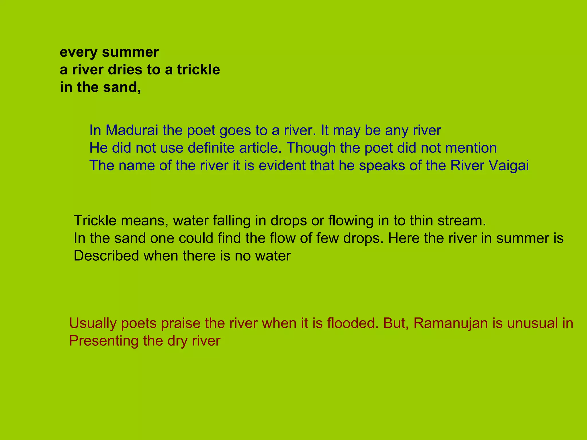 every summer a river dries to a trickle in the sand, In Madurai the poet goes to a river. It may be any river He did not use definite article. Though the poet did not mention The name of the river it is evident that he speaks of the River Vaigai Trickle means, water falling in drops or flowing in to thin stream. In the sand one could find the flow of few drops. Here the river in summer is Described when there is no water Usually poets praise the river when it is flooded. But, Ramanujan is unusual in Presenting the dry river 