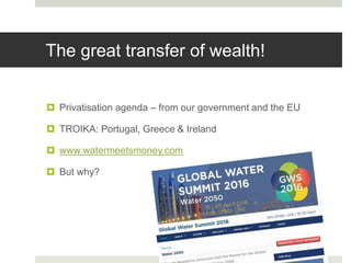 The great transfer of wealth!
 Privatisation agenda – from our government and the EU
 TROIKA: Portugal, Greece & Ireland
 www.watermeetsmoney.com
 But why?
 