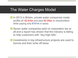 The Water Charges Model
 In 2013 in Britain, private water companies made
profits of: €2.81bn and paid €2.55bn to shareholders
while paying only €101m in taxes.
 Seven water companies paid no corporation tax at
all and a report has shown that the industry is failing
to help customers with “sky-high bills”.
 Investments in big infrastructure projects are used to
borrow and then write off taxes
 