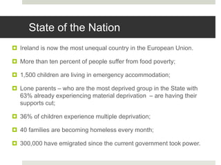  Ireland is now the most unequal country in the European Union.
 More than ten percent of people suffer from food poverty;
 1,500 children are living in emergency accommodation;
 Lone parents – who are the most deprived group in the State with
63% already experiencing material deprivation – are having their
supports cut;
 36% of children experience multiple deprivation;
 40 families are becoming homeless every month;
 300,000 have emigrated since the current government took power.
State of the Nation
 