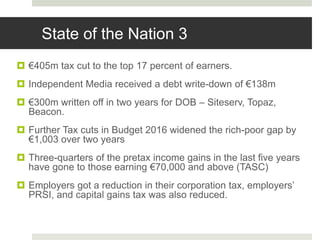  €405m tax cut to the top 17 percent of earners.
 Independent Media received a debt write-down of €138m
 €300m written off in two years for DOB – Siteserv, Topaz,
Beacon.
 Further Tax cuts in Budget 2016 widened the rich-poor gap by
€1,003 over two years
 Three-quarters of the pretax income gains in the last five years
have gone to those earning €70,000 and above (TASC)
 Employers got a reduction in their corporation tax, employers’
PRSI, and capital gains tax was also reduced.
State of the Nation 3
 