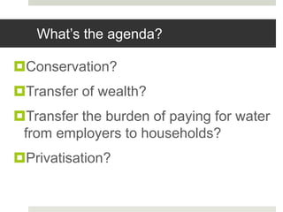 What’s the agenda?
Conservation?
Transfer of wealth?
Transfer the burden of paying for water
from employers to households?
Privatisation?
 