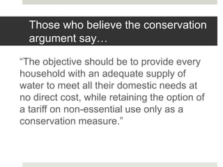 Those who believe the conservation
argument say…
“The objective should be to provide every
household with an adequate supply of
water to meet all their domestic needs at
no direct cost, while retaining the option of
a tariff on non-essential use only as a
conservation measure.”
 