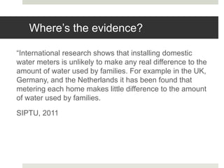 Where’s the evidence?
“International research shows that installing domestic
water meters is unlikely to make any real difference to the
amount of water used by families. For example in the UK,
Germany, and the Netherlands it has been found that
metering each home makes little difference to the amount
of water used by families.
SIPTU, 2011
 