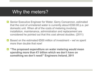Why the meters?
 Senior Executive Engineer for Water, Gerry Concannon, estimated
that the cost of unmetered water is currently about €350.00 p.a. per
domestic unit. When all of the costs of metering involving
installation, maintenance, administration and replacement are
considered he pointed out that this cost almost doubles. (2011)
 Based on the estimated €500 million of investment – we’ve spent
more than double that now!
 “The proposed expenditure on water metering would mean
spending more than €1 billion which we don’t have on
something we don’t need!” Engineers Ireland, 2011
 